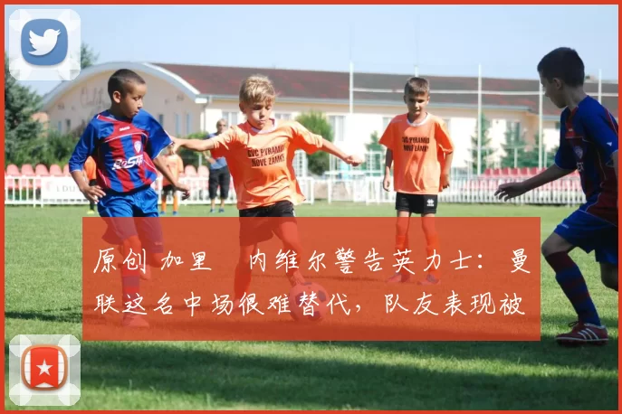 原创 加里・内维尔警告英力士：曼联这名中场很难替代，队友表现被赞 “离谱”