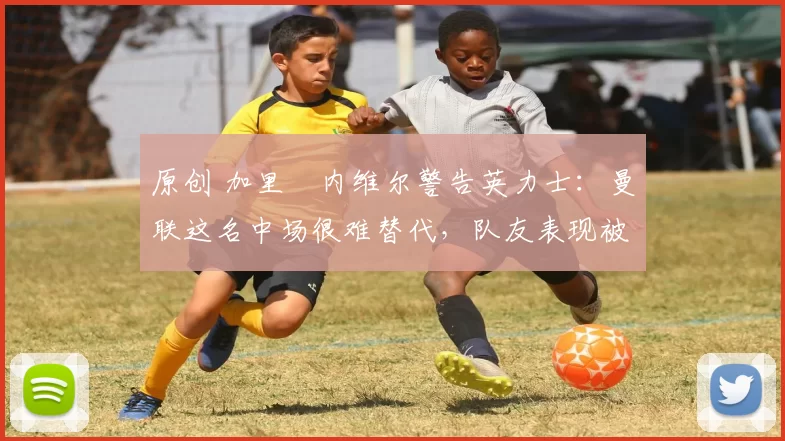 原创 加里・内维尔警告英力士:曼联这名中场很难替代,队友表现被赞 “离谱”