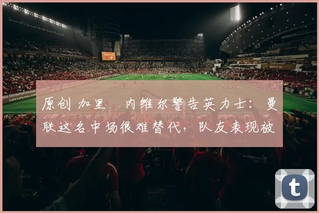 原创 加里・内维尔警告英力士：曼联这名中场很难替代，队友表现被赞 “离谱”