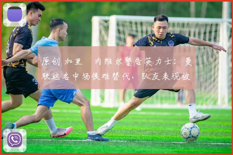 原创 加里・内维尔警告英力士：曼联这名中场很难替代，队友表现被赞 “离谱”