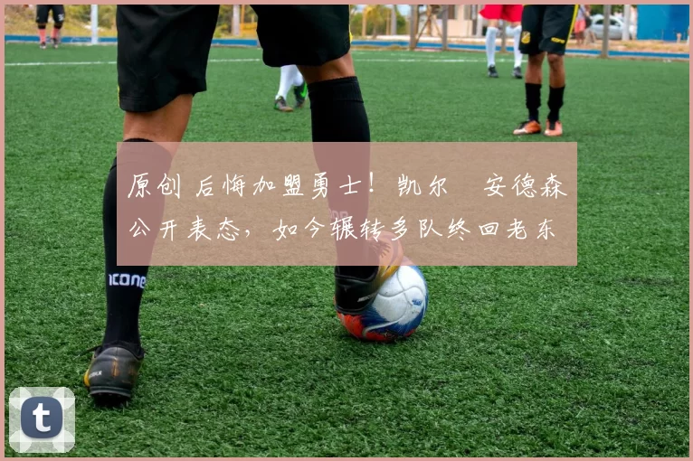 原创 后悔加盟勇士！凯尔・安德森公开表态，如今辗转多队终回老东家