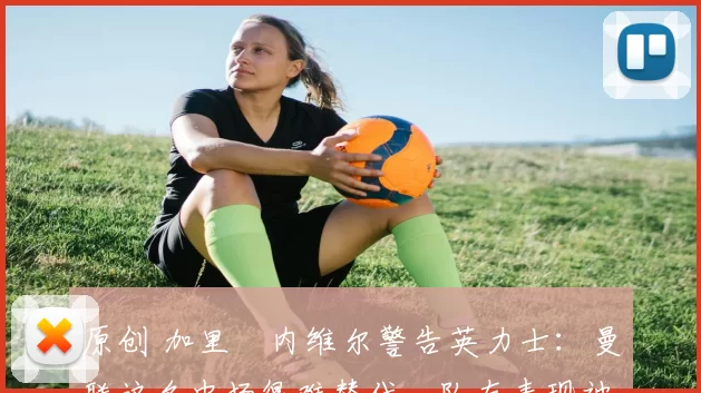 原创 加里・内维尔警告英力士：曼联这名中场很难替代，队友表现被赞 “离谱”