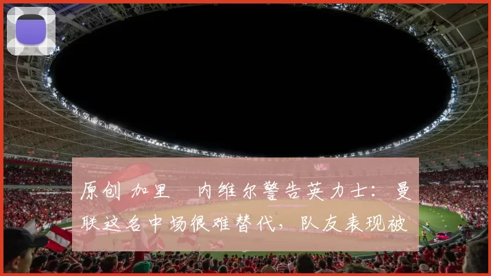 原创 加里・内维尔警告英力士:曼联这名中场很难替代,队友表现被赞 “离谱”