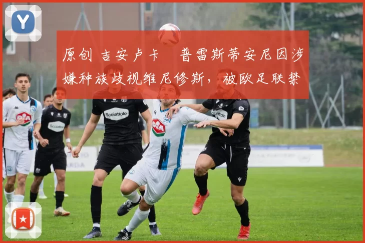 原创 吉安卢卡・普雷斯蒂安尼因涉嫌种族歧视维尼修斯,被欧足联禁赛