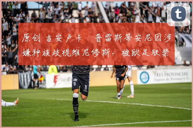 原创 吉安卢卡・普雷斯蒂安尼因涉嫌种族歧视维尼修斯，被欧足联禁赛