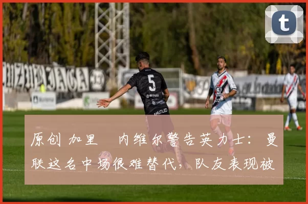 原创 加里・内维尔警告英力士:曼联这名中场很难替代,队友表现被赞 “离谱”