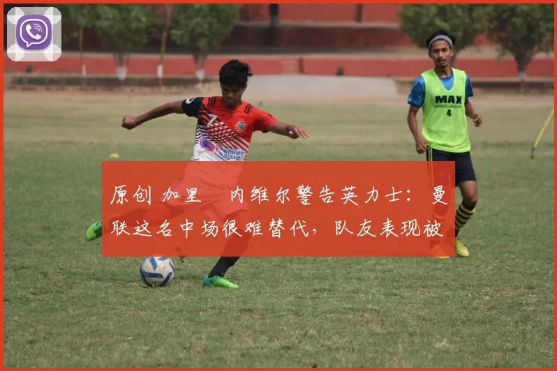 原创 加里・内维尔警告英力士：曼联这名中场很难替代，队友表现被赞 “离谱”