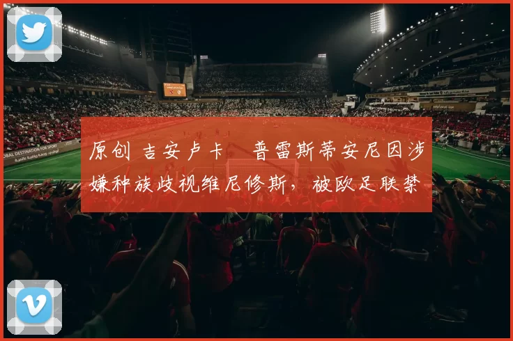 原创 吉安卢卡・普雷斯蒂安尼因涉嫌种族歧视维尼修斯，被欧足联禁赛