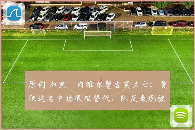 原创 加里・内维尔警告英力士：曼联这名中场很难替代，队友表现被赞 “离谱”