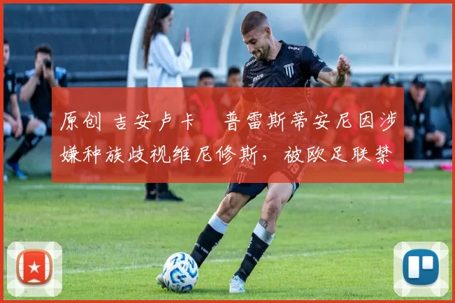 原创 吉安卢卡・普雷斯蒂安尼因涉嫌种族歧视维尼修斯，被欧足联禁赛