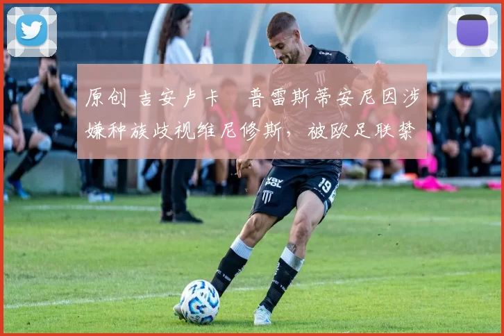 原创 吉安卢卡・普雷斯蒂安尼因涉嫌种族歧视维尼修斯,被欧足联禁赛