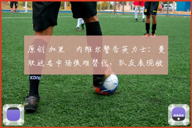 原创 加里・内维尔警告英力士：曼联这名中场很难替代，队友表现被赞 “离谱”