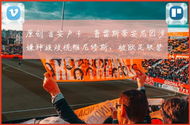 原创 吉安卢卡・普雷斯蒂安尼因涉嫌种族歧视维尼修斯，被欧足联禁赛