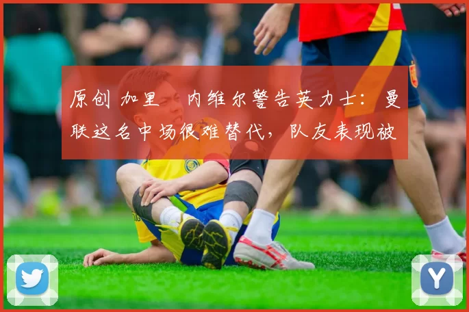 原创 加里・内维尔警告英力士:曼联这名中场很难替代,队友表现被赞 “离谱”