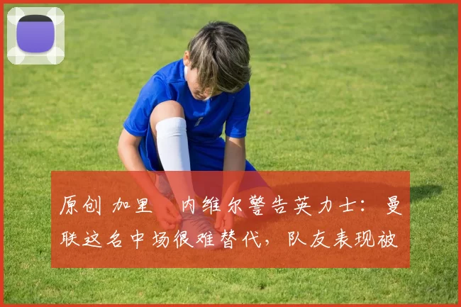 原创 加里・内维尔警告英力士：曼联这名中场很难替代，队友表现被赞 “离谱”