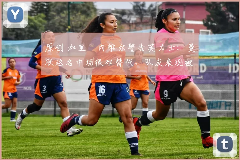 原创 加里・内维尔警告英力士：曼联这名中场很难替代，队友表现被赞 “离谱”