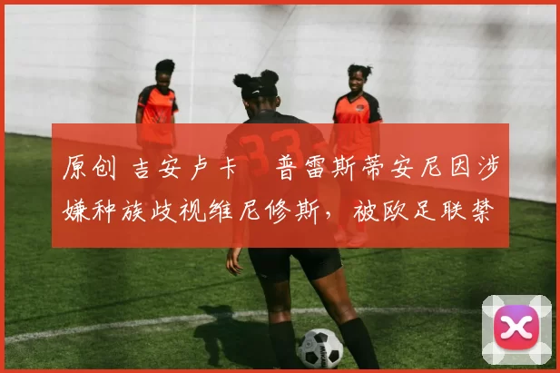 原创 吉安卢卡・普雷斯蒂安尼因涉嫌种族歧视维尼修斯，被欧足联禁赛