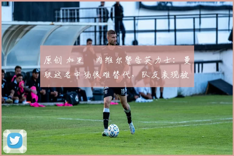 原创 加里・内维尔警告英力士：曼联这名中场很难替代，队友表现被赞 “离谱”