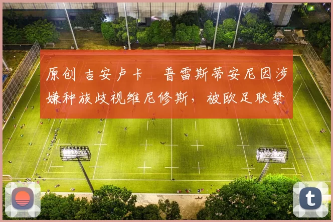 原创 吉安卢卡・普雷斯蒂安尼因涉嫌种族歧视维尼修斯，被欧足联禁赛