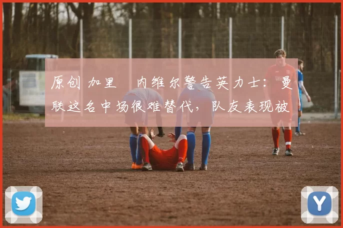 原创 加里・内维尔警告英力士：曼联这名中场很难替代，队友表现被赞 “离谱”