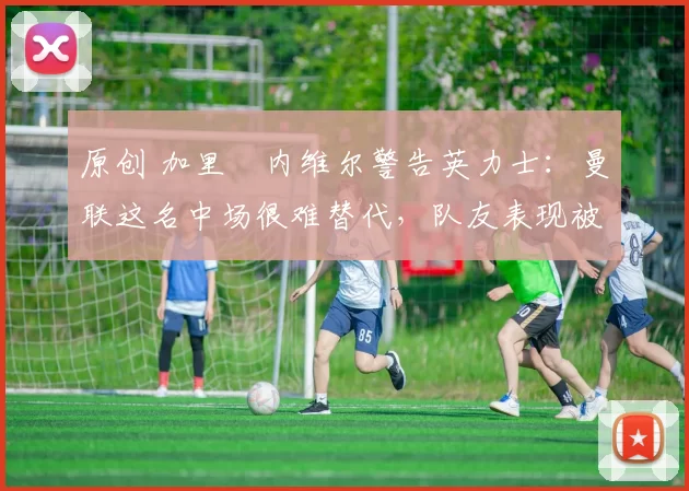 原创 加里・内维尔警告英力士：曼联这名中场很难替代，队友表现被赞 “离谱”