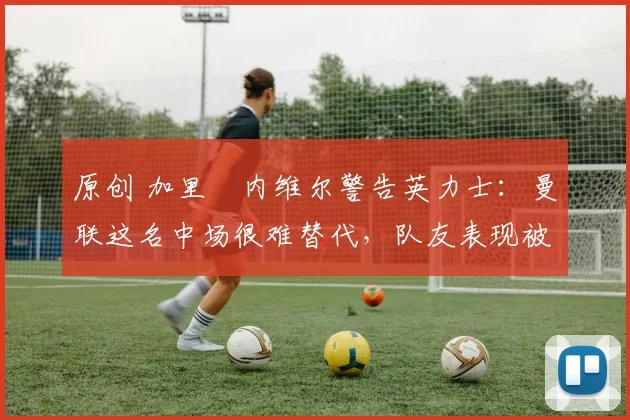 原创 加里・内维尔警告英力士:曼联这名中场很难替代,队友表现被赞 “离谱”