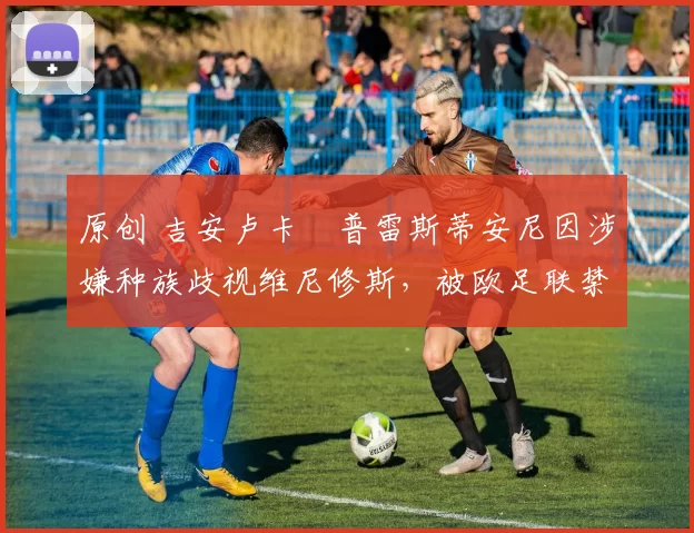 原创 吉安卢卡・普雷斯蒂安尼因涉嫌种族歧视维尼修斯，被欧足联禁赛