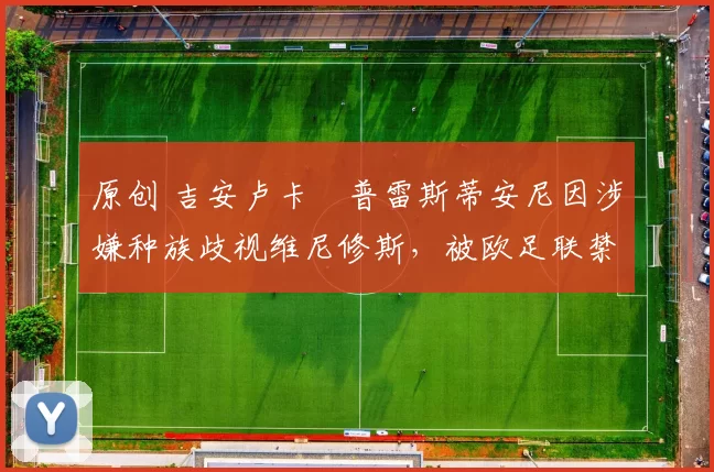 原创 吉安卢卡・普雷斯蒂安尼因涉嫌种族歧视维尼修斯，被欧足联禁赛