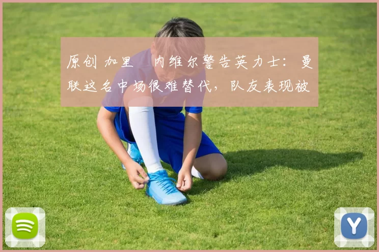 原创 加里・内维尔警告英力士：曼联这名中场很难替代，队友表现被赞 “离谱”