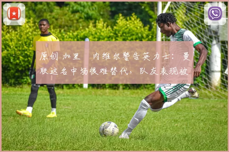 原创 加里・内维尔警告英力士：曼联这名中场很难替代，队友表现被赞 “离谱”