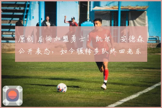 原创 后悔加盟勇士！凯尔・安德森公开表态，如今辗转多队终回老东家