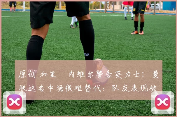 原创 加里・内维尔警告英力士：曼联这名中场很难替代，队友表现被赞 “离谱”