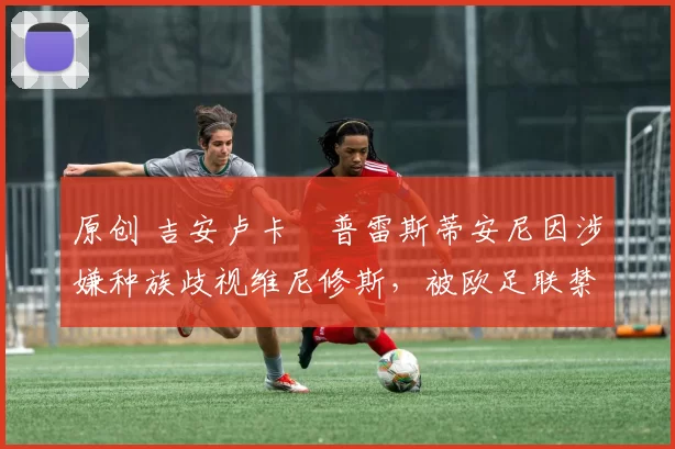 原创 吉安卢卡・普雷斯蒂安尼因涉嫌种族歧视维尼修斯，被欧足联禁赛