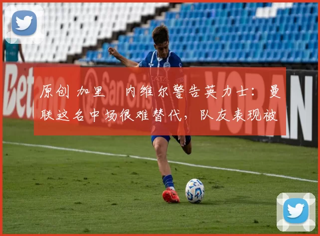 原创 加里・内维尔警告英力士：曼联这名中场很难替代，队友表现被赞 “离谱”