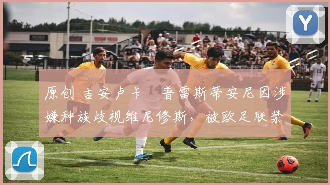 原创 吉安卢卡・普雷斯蒂安尼因涉嫌种族歧视维尼修斯，被欧足联禁赛