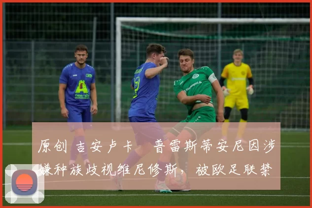 原创 吉安卢卡・普雷斯蒂安尼因涉嫌种族歧视维尼修斯,被欧足联禁赛