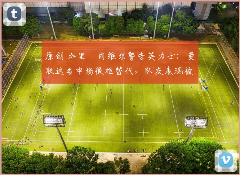 原创 加里・内维尔警告英力士：曼联这名中场很难替代，队友表现被赞 “离谱”