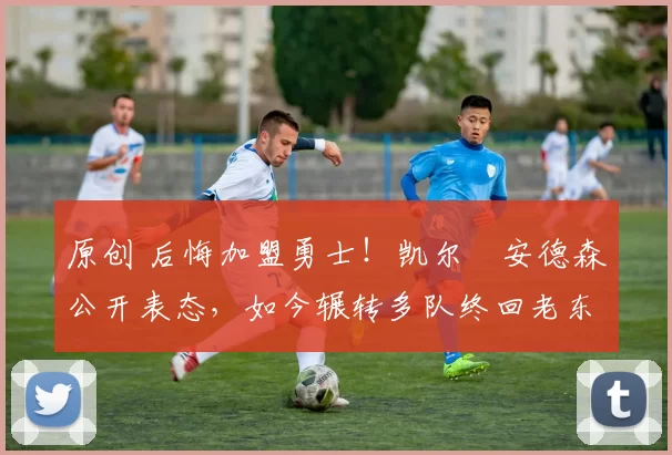 原创 后悔加盟勇士！凯尔・安德森公开表态，如今辗转多队终回老东家