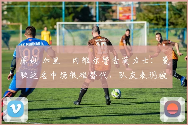 原创 加里・内维尔警告英力士:曼联这名中场很难替代,队友表现被赞 “离谱”