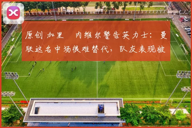 原创 加里・内维尔警告英力士：曼联这名中场很难替代，队友表现被赞 “离谱”