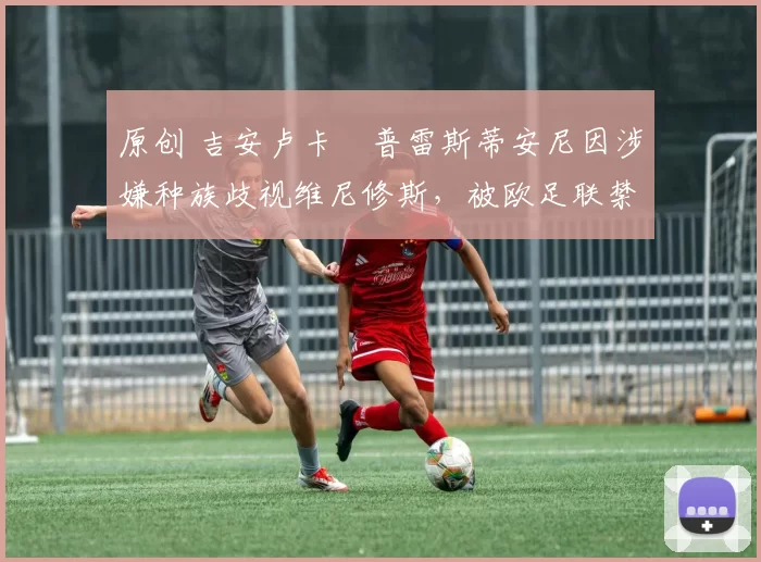 原创 吉安卢卡・普雷斯蒂安尼因涉嫌种族歧视维尼修斯,被欧足联禁赛