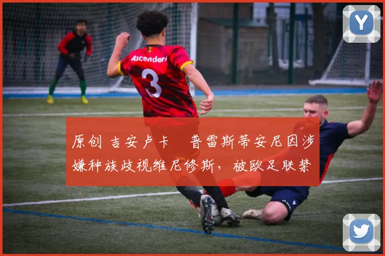 原创 吉安卢卡・普雷斯蒂安尼因涉嫌种族歧视维尼修斯，被欧足联禁赛