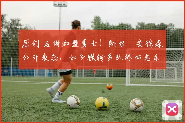 原创 后悔加盟勇士！凯尔・安德森公开表态，如今辗转多队终回老东家