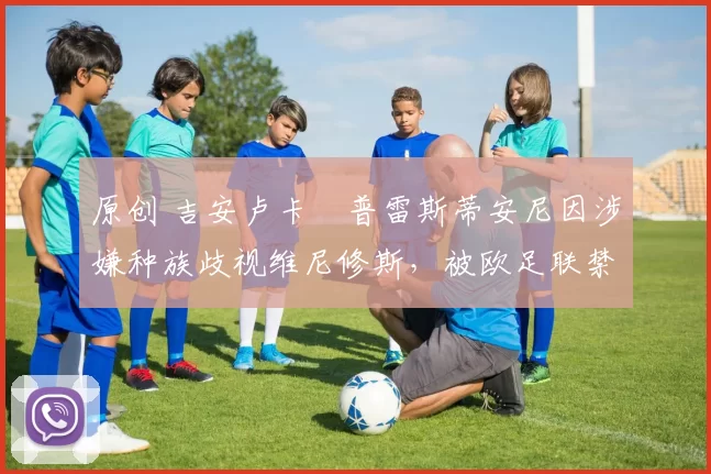 原创 吉安卢卡・普雷斯蒂安尼因涉嫌种族歧视维尼修斯,被欧足联禁赛