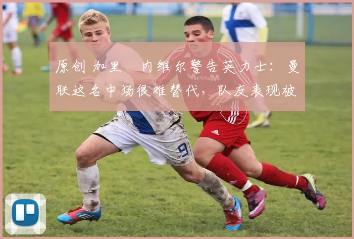 原创 加里・内维尔警告英力士：曼联这名中场很难替代，队友表现被赞 “离谱”