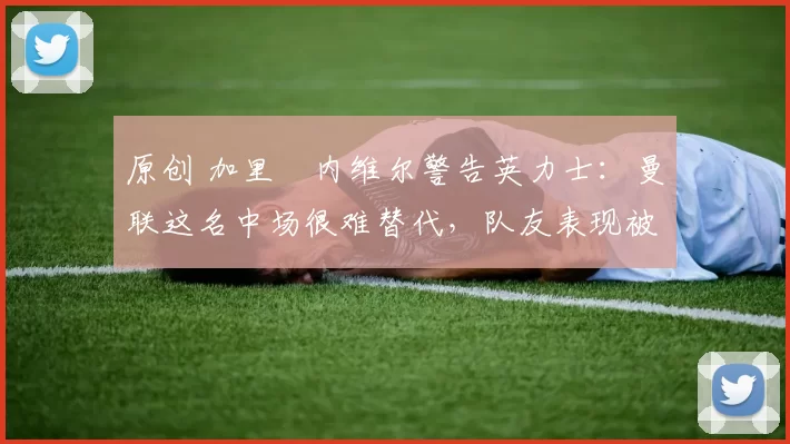 原创 加里・内维尔警告英力士：曼联这名中场很难替代，队友表现被赞 “离谱”