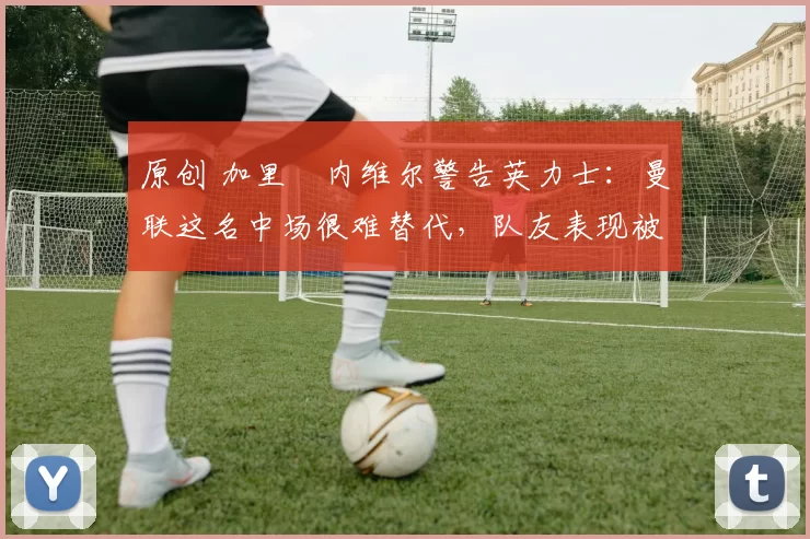 原创 加里・内维尔警告英力士：曼联这名中场很难替代，队友表现被赞 “离谱”