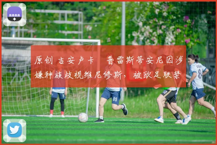 原创 吉安卢卡・普雷斯蒂安尼因涉嫌种族歧视维尼修斯，被欧足联禁赛