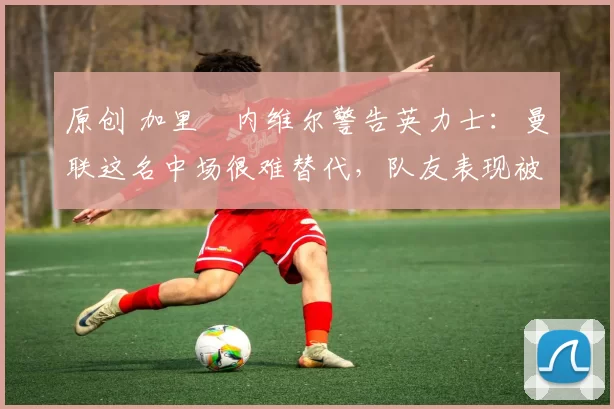 原创 加里・内维尔警告英力士：曼联这名中场很难替代，队友表现被赞 “离谱”