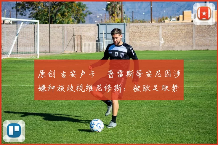 原创 吉安卢卡・普雷斯蒂安尼因涉嫌种族歧视维尼修斯,被欧足联禁赛